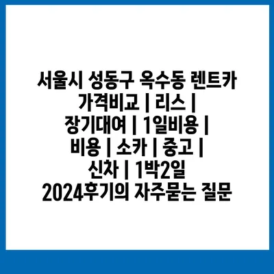 서울시 성동구 옥수동 렌트카 가격비교 | 리스 | 장기대여 | 1일비용 | 비용 | 소카 | 중고 | 신차 | 1박2일 2024후기