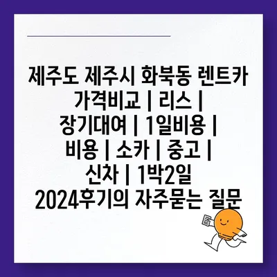 제주도 제주시 화북동 렌트카 가격비교 | 리스 | 장기대여 | 1일비용 | 비용 | 소카 | 중고 | 신차 | 1박2일 2024후기