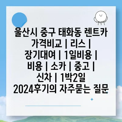 울산시 중구 태화동 렌트카 가격비교 | 리스 | 장기대여 | 1일비용 | 비용 | 소카 | 중고 | 신차 | 1박2일 2024후기