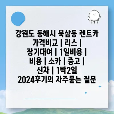 강원도 동해시 북삼동 렌트카 가격비교 | 리스 | 장기대여 | 1일비용 | 비용 | 소카 | 중고 | 신차 | 1박2일 2024후기