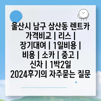 울산시 남구 삼산동 렌트카 가격비교 | 리스 | 장기대여 | 1일비용 | 비용 | 소카 | 중고 | 신차 | 1박2일 2024후기