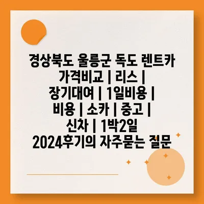 경상북도 울릉군 독도 렌트카 가격비교 | 리스 | 장기대여 | 1일비용 | 비용 | 소카 | 중고 | 신차 | 1박2일 2024후기