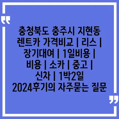 충청북도 충주시 지현동 렌트카 가격비교 | 리스 | 장기대여 | 1일비용 | 비용 | 소카 | 중고 | 신차 | 1박2일 2024후기