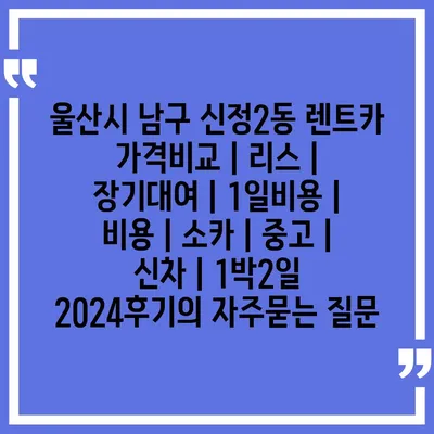 울산시 남구 신정2동 렌트카 가격비교 | 리스 | 장기대여 | 1일비용 | 비용 | 소카 | 중고 | 신차 | 1박2일 2024후기