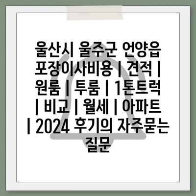 울산시 울주군 언양읍 포장이사비용 | 견적 | 원룸 | 투룸 | 1톤트럭 | 비교 | 월세 | 아파트 | 2024 후기