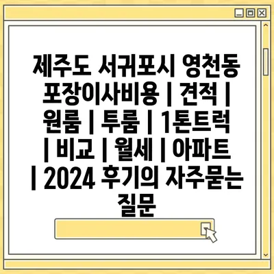 제주도 서귀포시 영천동 포장이사비용 | 견적 | 원룸 | 투룸 | 1톤트럭 | 비교 | 월세 | 아파트 | 2024 후기