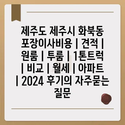 제주도 제주시 화북동 포장이사비용 | 견적 | 원룸 | 투룸 | 1톤트럭 | 비교 | 월세 | 아파트 | 2024 후기