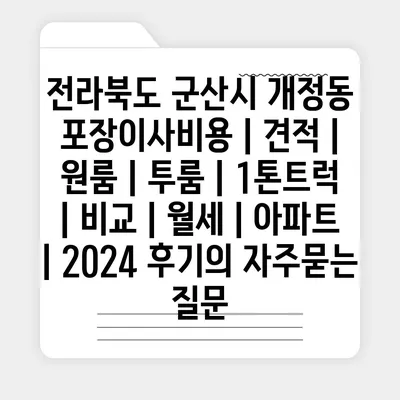 전라북도 군산시 개정동 포장이사비용 | 견적 | 원룸 | 투룸 | 1톤트럭 | 비교 | 월세 | 아파트 | 2024 후기